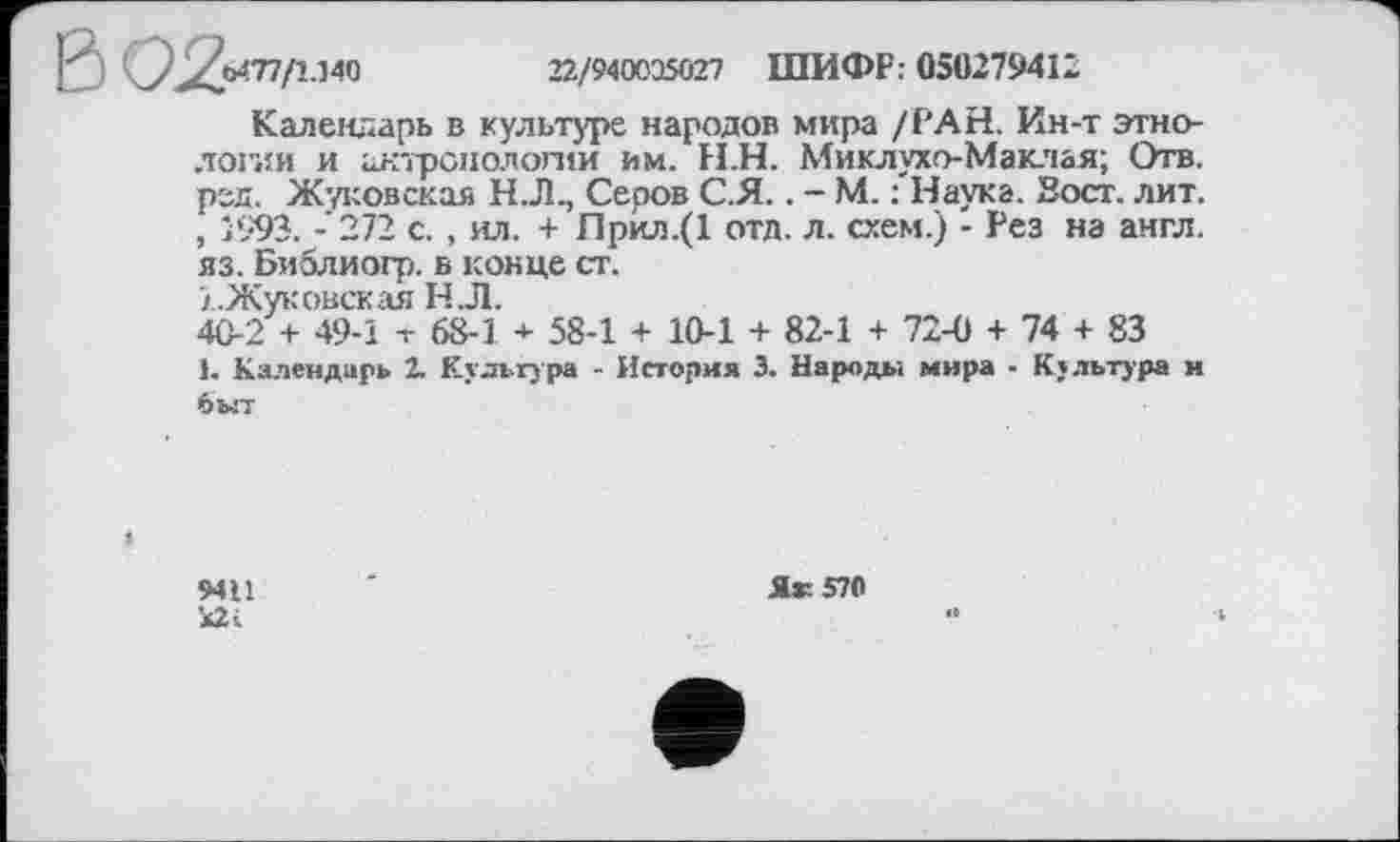 ﻿I*'	^'^0477/1.140	22/940035027 ШИФР: 050279412
Календарь в культуре народов мира /РАН. Ин-т этнологии и антропологии им. Н.Н. Миклухо-Маклая; Отв. ред. Жуковская Н.Л., Серов С.Я.. - М. : Наука. Зост. лит. , 1993. -272 с. , ил. + Прил.(1 отд. л. схем.) - Рез на англ, яз. Библиогр. в конце ст.
'/.Жуковская Н Л.
40-2 + 49-1 т 68-1 + 58-1 + 10-1 + 82-1 + 72-0 + 74 + 83
1. Календарь 2. Культура - История 3. Народы мира - Культура и быт
9411
Я* 570